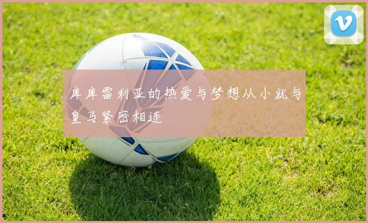 库库雷利亚的热爱与梦想从小就与皇马紧密相连