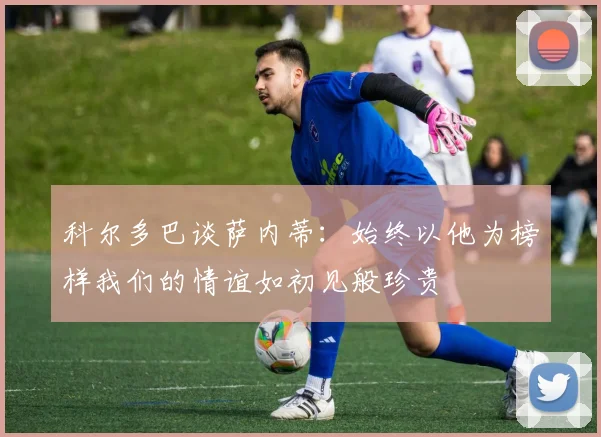 科尔多巴谈萨内蒂:始终以他为榜样我们的情谊如初见般珍贵