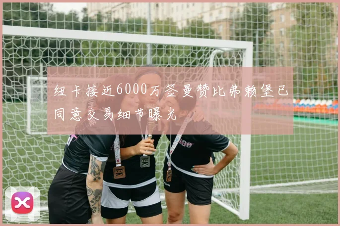 纽卡接近6000万签曼赞比弗赖堡已同意交易细节曝光