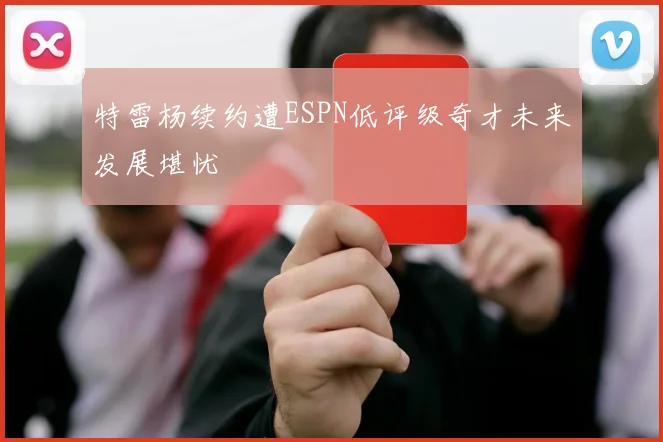 特雷杨续约遭ESPN低评级奇才未来发展堪忧