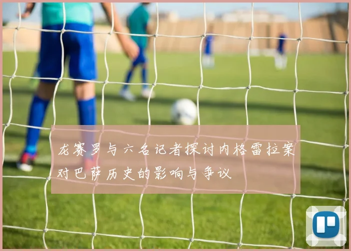 龙赛罗与六名记者探讨内格雷拉案对巴萨历史的影响与争议