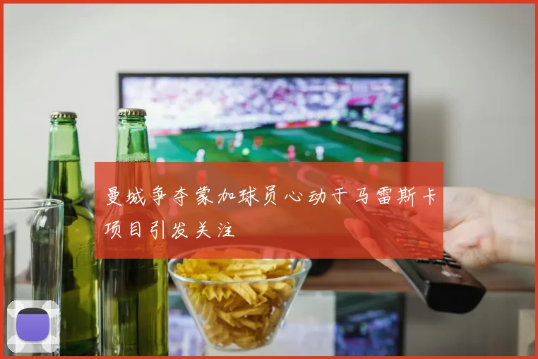 曼城争夺蒙加球员心动于马雷斯卡项目引发关注