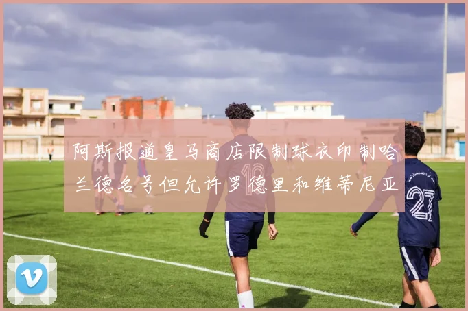 阿斯报道皇马商店限制球衣印制哈兰德名号但允许罗德里和维蒂尼亚印制