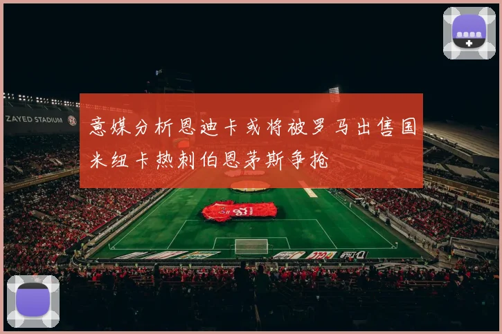 意媒分析恩迪卡或将被罗马出售国米纽卡热刺伯恩茅斯争抢