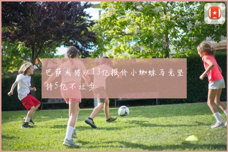 巴萨或将以13亿报价小蜘蛛马竞坚持5亿不让步