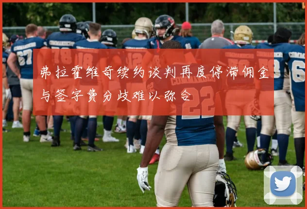 弗拉霍维奇续约谈判再度停滞佣金与签字费分歧难以弥合