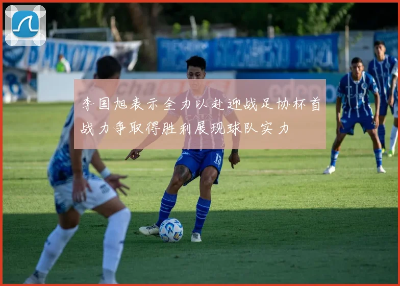 李国旭表示全力以赴迎战足协杯首战力争取得胜利展现球队实力