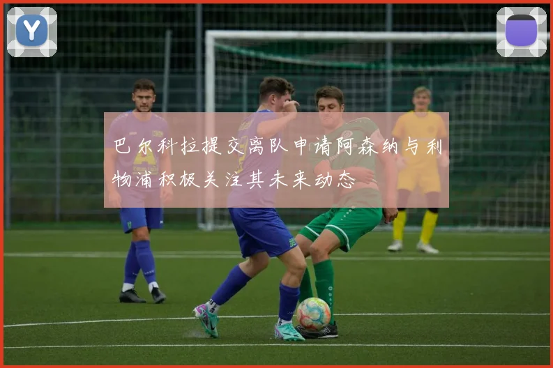 巴尔科拉提交离队申请阿森纳与利物浦积极关注其未来动态