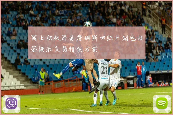 骑士积极筹备詹姆斯回归计划包括签换和交易特例方案