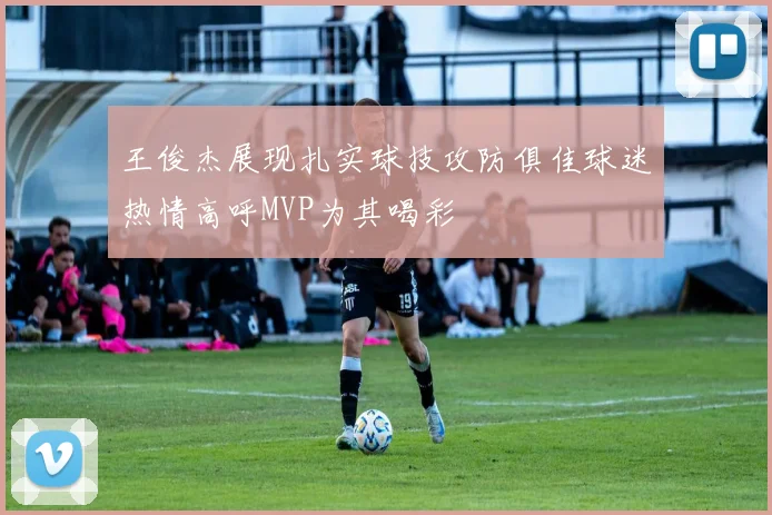 王俊杰展现扎实球技攻防俱佳球迷热情高呼MVP为其喝彩