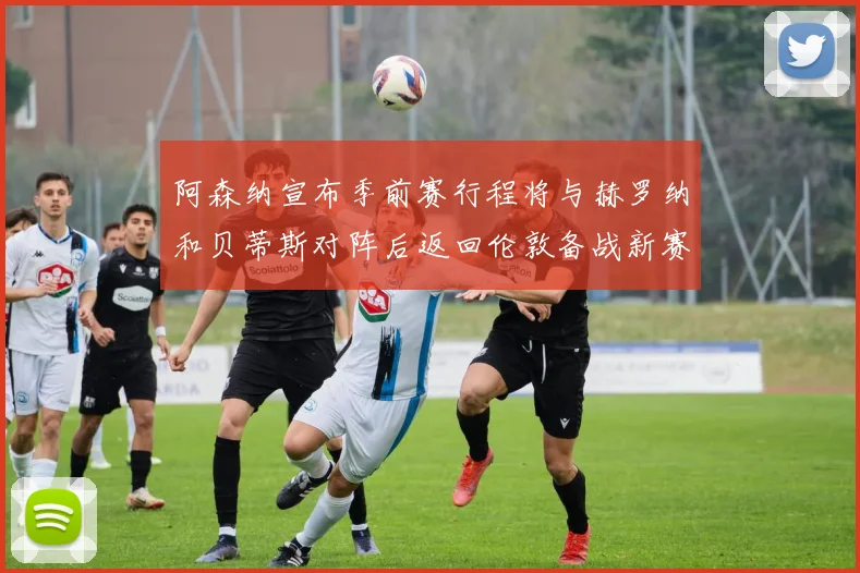 阿森纳宣布季前赛行程将与赫罗纳和贝蒂斯对阵后返回伦敦备战新赛季