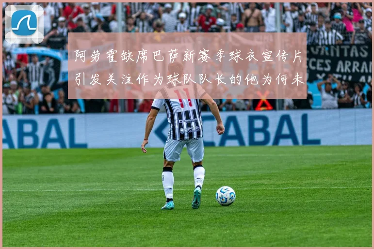 阿劳霍缺席巴萨新赛季球衣宣传片引发关注作为球队队长的他为何未现身