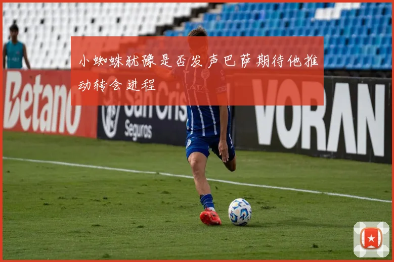 小蜘蛛犹豫是否发声巴萨期待他推动转会进程