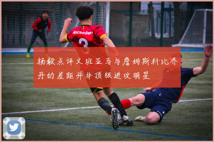 杨毅点评文班亚马与詹姆斯科比乔丹的差距并非顶级进攻明星