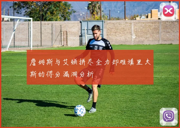 詹姆斯与艾顿拼尽全力却难填里夫斯的得分漏洞分析