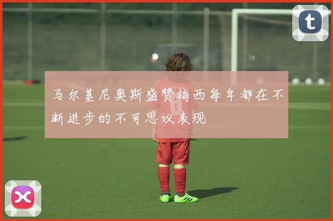 马尔基尼奥斯盛赞梅西每年都在不断进步的不可思议表现