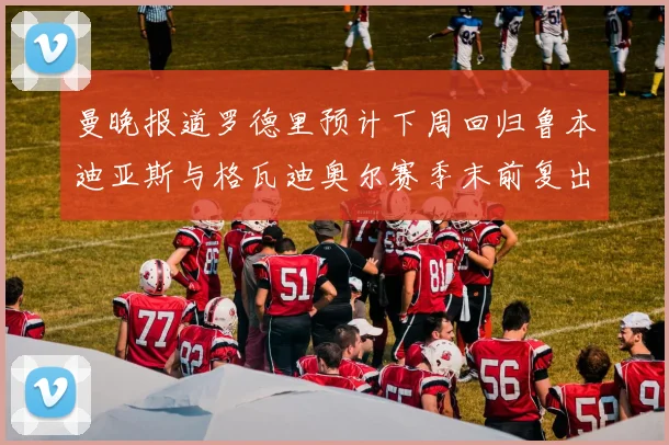曼晚报道罗德里预计下周回归鲁本迪亚斯与格瓦迪奥尔赛季末前复出