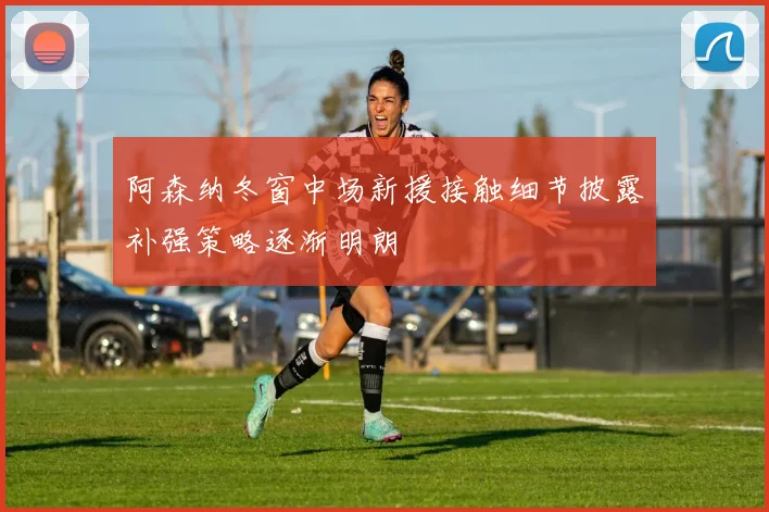 阿森纳冬窗中场新援接触细节披露补强策略逐渐明朗