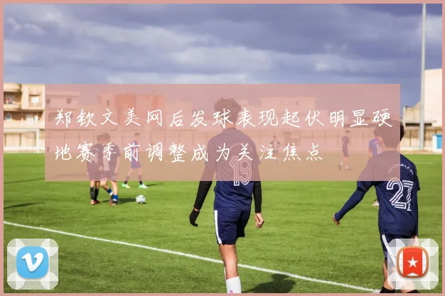郑钦文美网后发球表现起伏明显硬地赛季前调整成为关注焦点