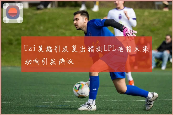Uzi复播引发复出猜测LPL老将未来动向引发热议