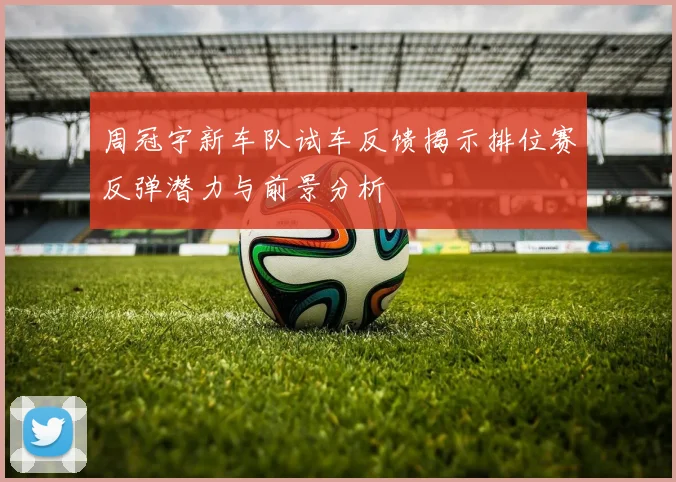 周冠宇新车队试车反馈揭示排位赛反弹潜力与前景分析